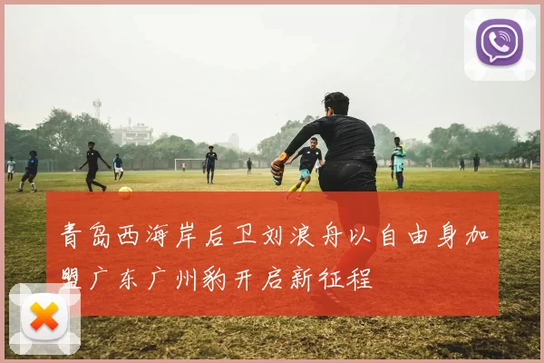 青岛西海岸后卫刘浪舟以自由身加盟广东广州豹开启新征程
