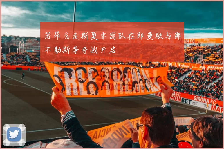 若昂戈麦斯夏季离队在即曼联与那不勒斯争夺战开启