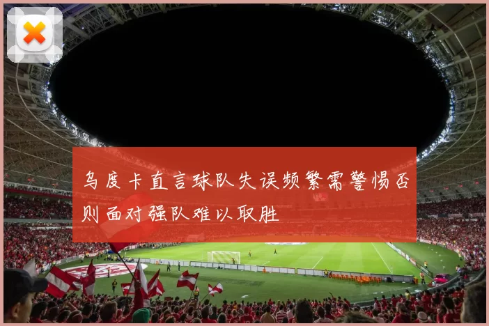乌度卡直言球队失误频繁需警惕否则面对强队难以取胜