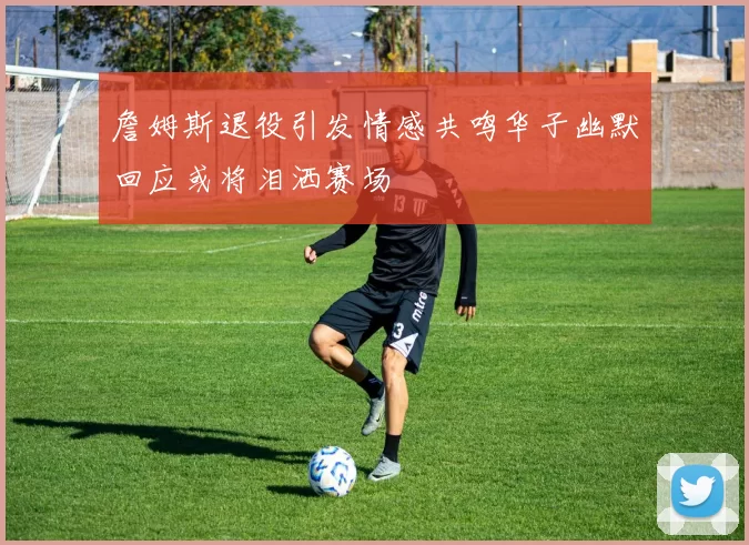 詹姆斯退役引发情感共鸣华子幽默回应或将泪洒赛场