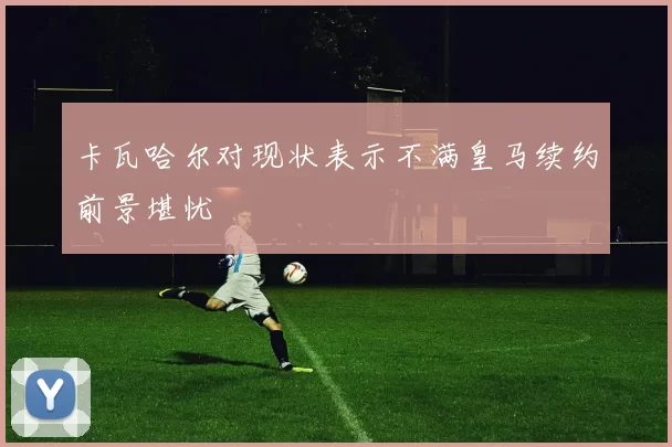 卡瓦哈尔对现状表示不满皇马续约前景堪忧