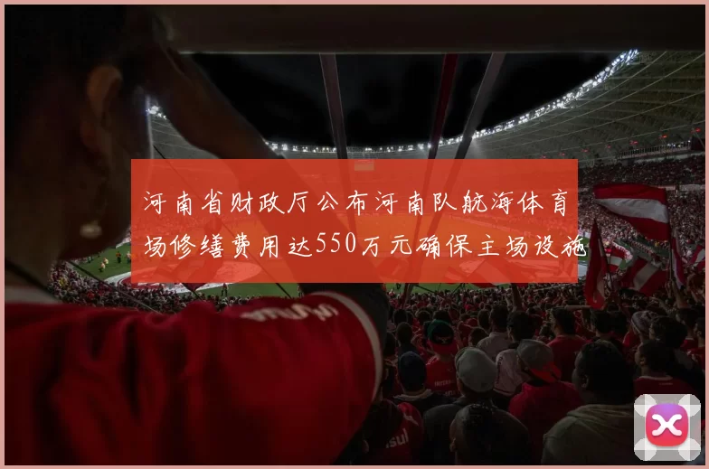 河南省财政厅公布河南队航海体育场修缮费用达550万元确保主场设施安全