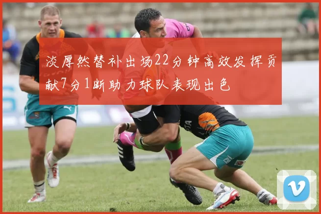 淡厚然替补出场22分钟高效发挥贡献7分1断助力球队表现出色