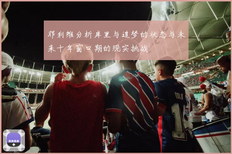 邓利维分析库里与追梦的状态与未来十年窗口期的现实挑战