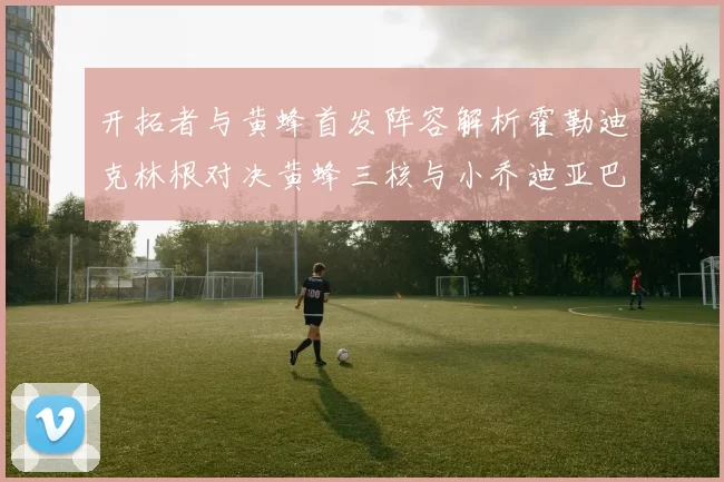 开拓者与黄蜂首发阵容解析霍勒迪克林根对决黄蜂三核与小乔迪亚巴特