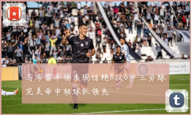 乌布雷半场表现惊艳8投6中三分球完美命中助球队领先