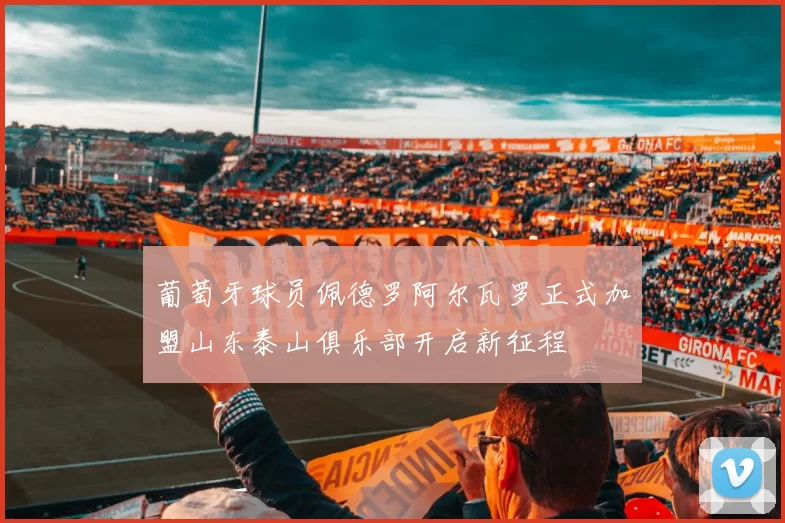 葡萄牙球员佩德罗阿尔瓦罗正式加盟山东泰山俱乐部开启新征程