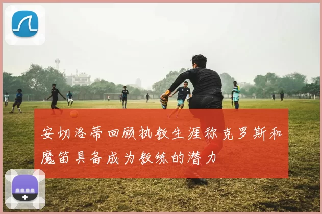 安切洛蒂回顾执教生涯称克罗斯和魔笛具备成为教练的潜力