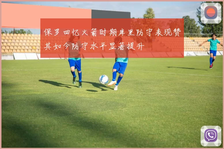 保罗回忆火箭时期库里防守表现赞其如今防守水平显著提升