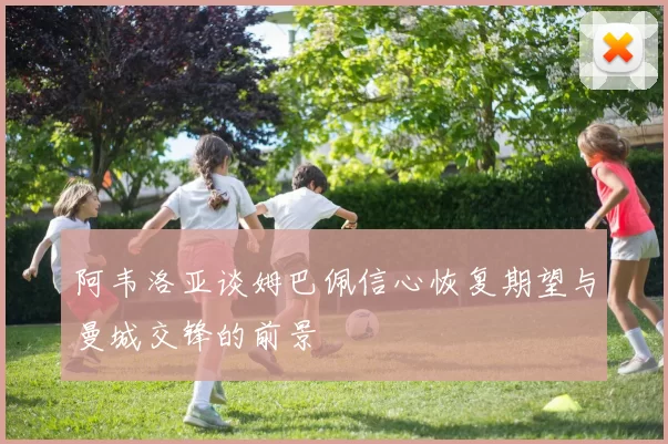 阿韦洛亚谈姆巴佩信心恢复期望与曼城交锋的前景