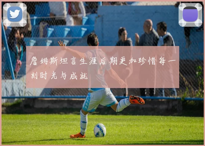 詹姆斯坦言生涯后期更加珍惜每一刻时光与成就