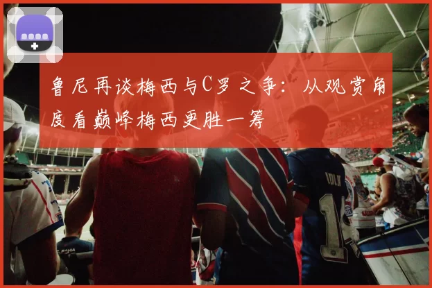 鲁尼再谈梅西与C罗之争：从观赏角度看巅峰梅西更胜一筹