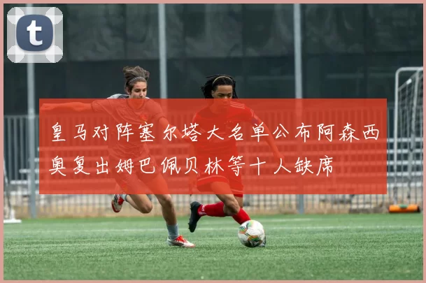 皇马对阵塞尔塔大名单公布阿森西奥复出姆巴佩贝林等十人缺席