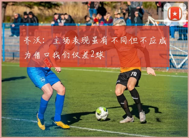 齐沃：主场表现虽有不同但不应成为借口我们仅差2球