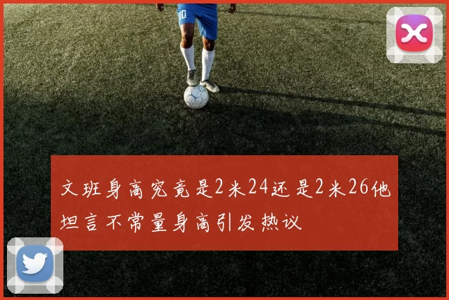 文班身高究竟是2米24还是2米26他坦言不常量身高引发热议
