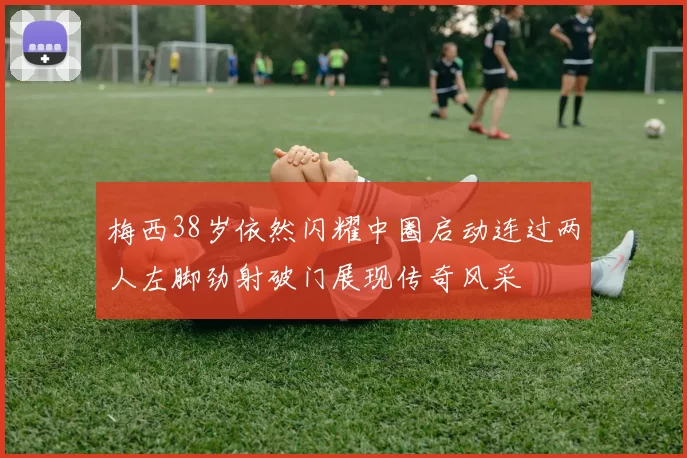 梅西38岁依然闪耀中圈启动连过两人左脚劲射破门展现传奇风采