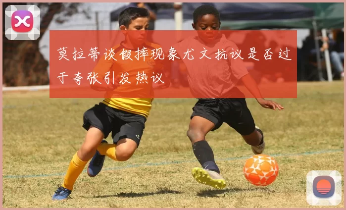 莫拉蒂谈假摔现象尤文抗议是否过于夸张引发热议