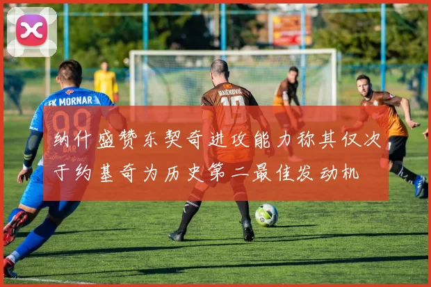 纳什盛赞东契奇进攻能力称其仅次于约基奇为历史第二最佳发动机