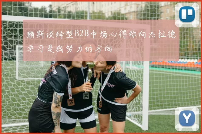 赖斯谈转型B2B中场心得称向杰拉德学习是我努力的方向